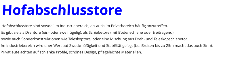 Hofabschlusstore Hofabschlusstore sind sowohl im Industriebereich, als auch im Privatbereich hufig anzutreffen. Es gibt sie als Drehtore (ein- oder zweiflgelig), als Schiebetore (mit Bodenschiene oder freitragend), sowie auch Sonderkonstruktionen wie Teleskoptore, oder eine Mischung aus Dreh- und Teleskopschiebetor. Im Industriebereich wird eher Wert auf Zweckmigkeit und Stabilitt gelegt (bei Breiten bis zu 25m macht das auch Sinn), Privatleute achten auf schlanke Profile, schnes Design, pflegeleichte Materialien.